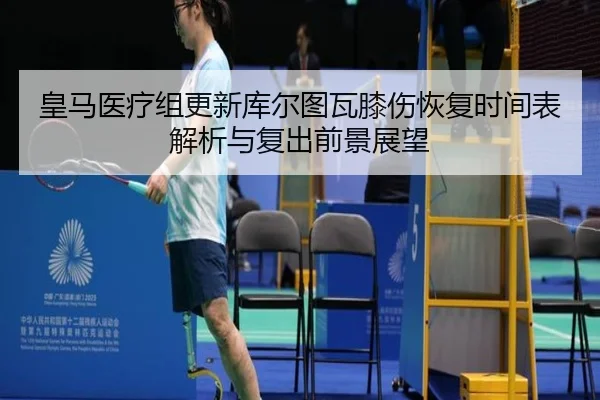 皇马医疗组更新库尔图瓦膝伤恢复时间表解析与复出前景展望