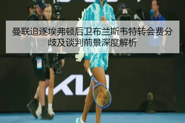 曼联追逐埃弗顿后卫布兰斯韦特转会费分歧及谈判前景深度解析