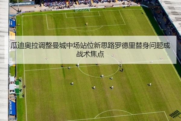 瓜迪奥拉调整曼城中场站位新思路罗德里替身问题成战术焦点